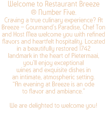 Welcome to Restaurant Breeze @ Number Five. Craving a true culinary experience? At Breeze – Gourmand’s Paradise, Chef Ton and Host Mea welcome you with refined flavors and heartfelt hospitality. Located in a beautifully restored 1742 landmark in the heart of Pietermaai, you’ll enjoy exceptional wines and exquisite dishes in an intimate, atmospheric setting. “An evening at Breeze is an ode to flavor and ambiance.” We are delighted to welcome you!