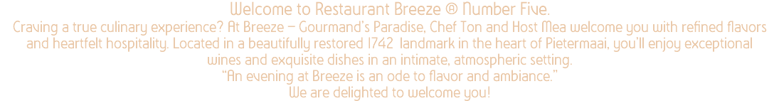 Welcome to Restaurant Breeze @ Number Five. Craving a true culinary experience? At Breeze – Gourmand’s Paradise, Chef Ton and Host Mea welcome you with refined flavors and heartfelt hospitality. Located in a beautifully restored 1742 landmark in the heart of Pietermaai, you’ll enjoy exceptional wines and exquisite dishes in an intimate, atmospheric setting. “An evening at Breeze is an ode to flavor and ambiance.” We are delighted to welcome you!